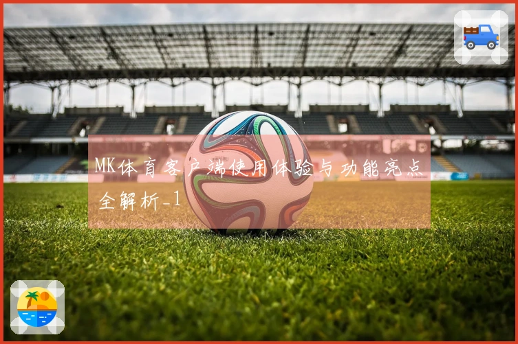MK体育客户端使用体验与功能亮点全解析_1